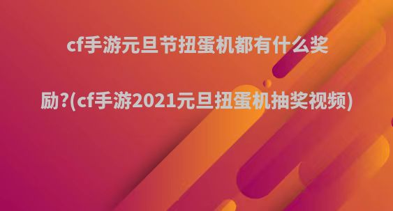 cf手游元旦节扭蛋机都有什么奖励?(cf手游2021元旦扭蛋机抽奖视频)