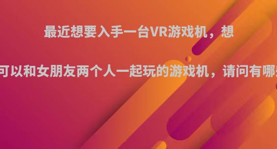 最近想要入手一台VR游戏机，想要的是可以和女朋友两个人一起玩的游戏机，请问有哪些推荐?