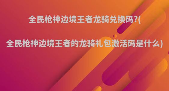 全民枪神边境王者龙骑兑换码?(全民枪神边境王者的龙骑礼包激活码是什么)