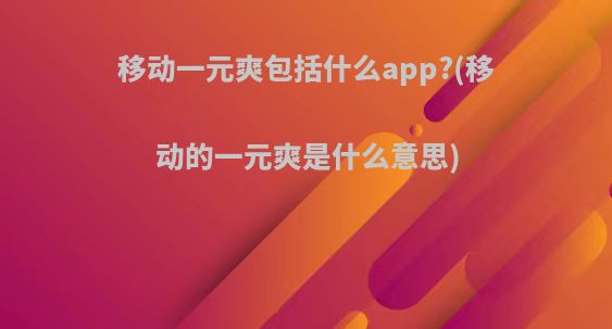 移动一元爽包括什么app?(移动的一元爽是什么意思)