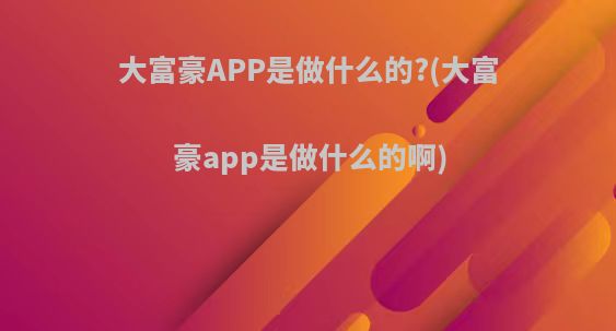 大富豪APP是做什么的?(大富豪app是做什么的啊)