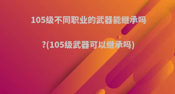 105级不同职业的武器能继承吗?(105级武器可以继承吗)
