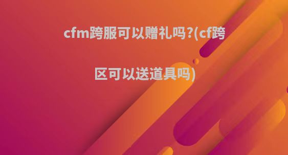 cfm跨服可以赠礼吗?(cf跨区可以送道具吗)