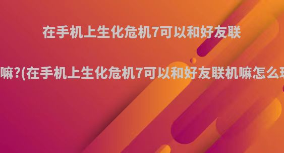 在手机上生化危机7可以和好友联机嘛?(在手机上生化危机7可以和好友联机嘛怎么玩)