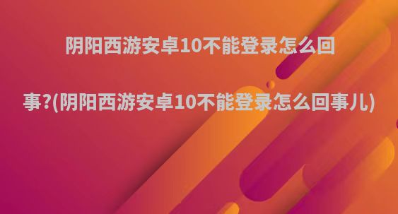 阴阳西游安卓10不能登录怎么回事?(阴阳西游安卓10不能登录怎么回事儿)