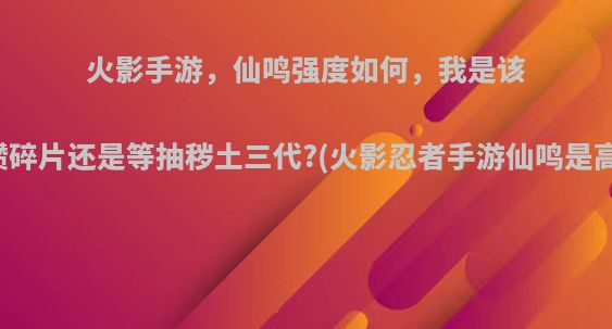 火影手游，仙鸣强度如何，我是该继续攒碎片还是等抽秽土三代?(火影忍者手游仙鸣是高招吗)