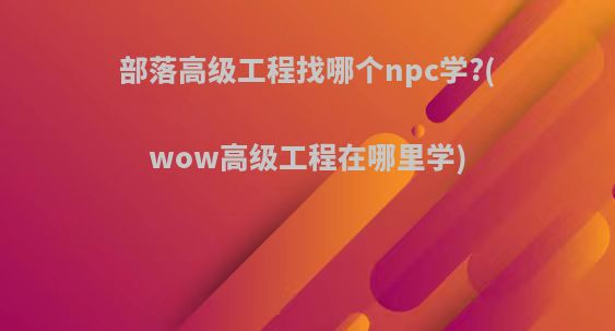 部落高级工程找哪个npc学?(wow高级工程在哪里学)