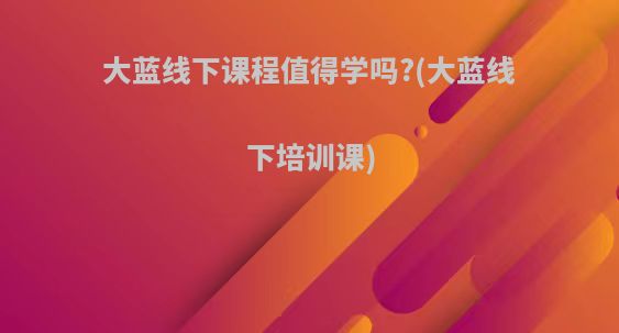 大蓝线下课程值得学吗?(大蓝线下培训课)