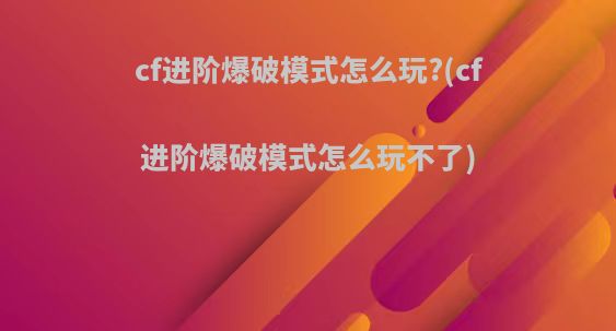 cf进阶爆破模式怎么玩?(cf进阶爆破模式怎么玩不了)