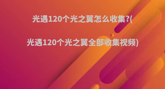 光遇120个光之翼怎么收集?(光遇120个光之翼全部收集视频)