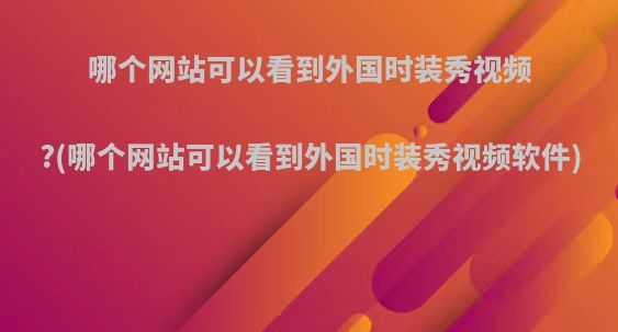 哪个网站可以看到外国时装秀视频?(哪个网站可以看到外国时装秀视频软件)