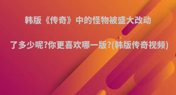 韩版《传奇》中的怪物被盛大改动了多少呢?你更喜欢哪一版?(韩版传奇视频)