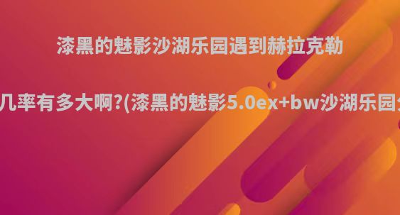 漆黑的魅影沙湖乐园遇到赫拉克勒斯的几率有多大啊?(漆黑的魅影5.0ex+bw沙湖乐园分布)