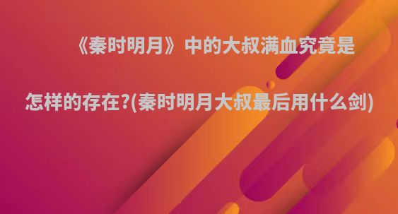 《秦时明月》中的大叔满血究竟是怎样的存在?(秦时明月大叔最后用什么剑)
