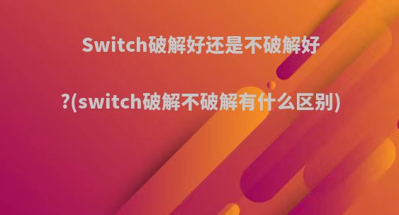 Switch破解好还是不破解好?(switch破解不破解有什么区别)
