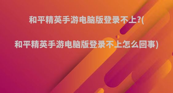 和平精英手游电脑版登录不上?(和平精英手游电脑版登录不上怎么回事)