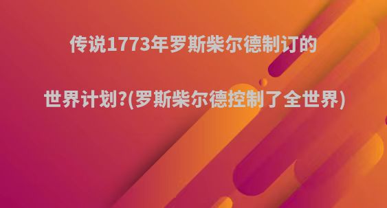 传说1773年罗斯柴尔德制订的世界计划?(罗斯柴尔德控制了全世界)