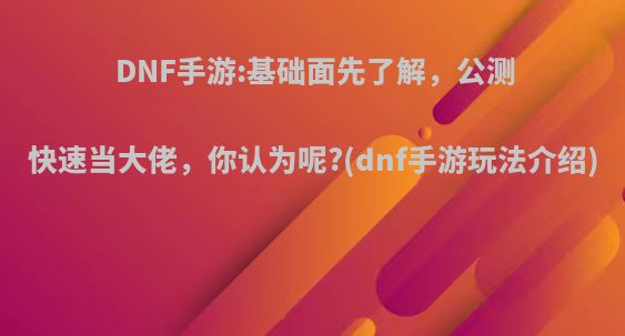 DNF手游:基础面先了解，公测快速当大佬，你认为呢?(dnf手游玩法介绍)
