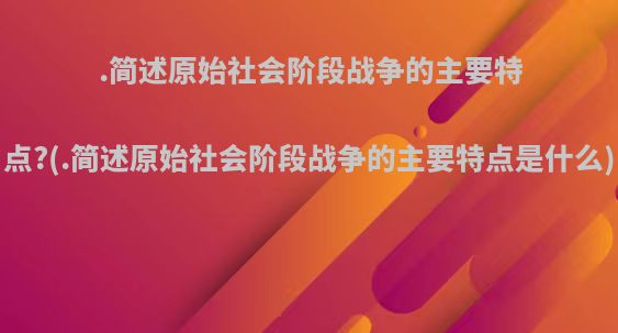 .简述原始社会阶段战争的主要特点?(.简述原始社会阶段战争的主要特点是什么)