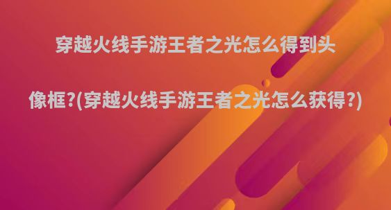 穿越火线手游王者之光怎么得到头像框?(穿越火线手游王者之光怎么获得?)