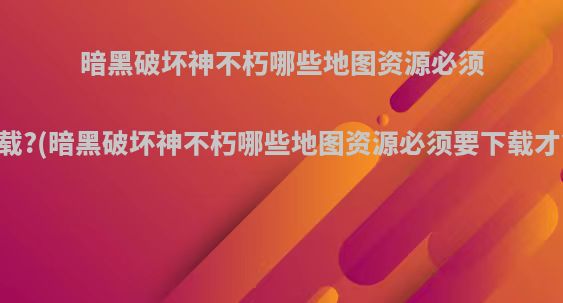 暗黑破坏神不朽哪些地图资源必须要下载?(暗黑破坏神不朽哪些地图资源必须要下载才能玩)