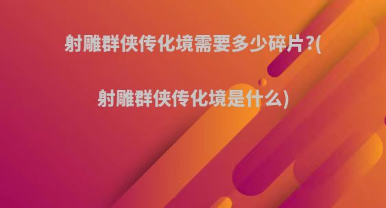 射雕群侠传化境需要多少碎片?(射雕群侠传化境是什么)