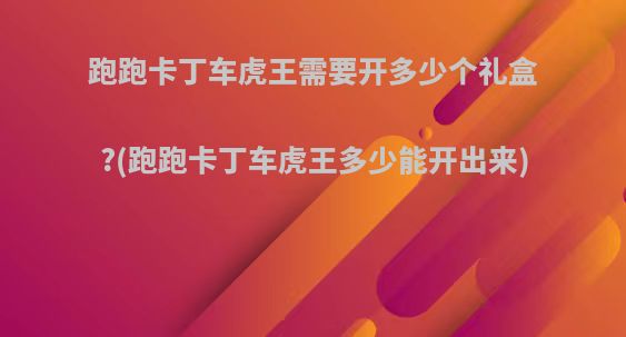 跑跑卡丁车虎王需要开多少个礼盒?(跑跑卡丁车虎王多少能开出来)