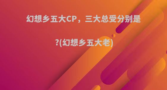 幻想乡五大CP，三大总受分别是?(幻想乡五大老)