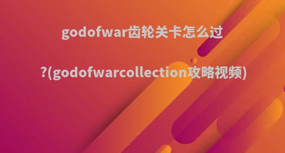 godofwar齿轮关卡怎么过?(godofwarcollection攻略视频)