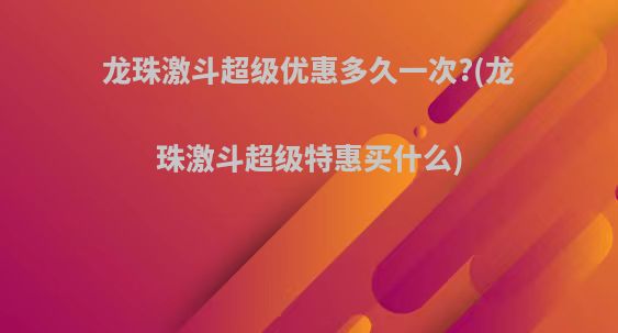 龙珠激斗超级优惠多久一次?(龙珠激斗超级特惠买什么)