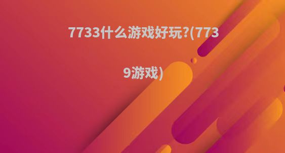 7733什么游戏好玩?(7739游戏)