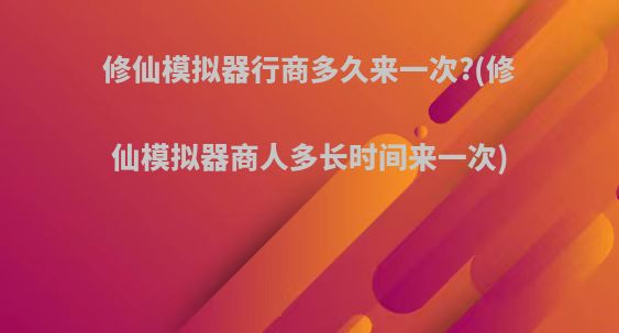 修仙模拟器行商多久来一次?(修仙模拟器商人多长时间来一次)