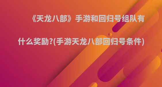 《天龙八部》手游和回归号组队有什么奖励?(手游天龙八部回归号条件)