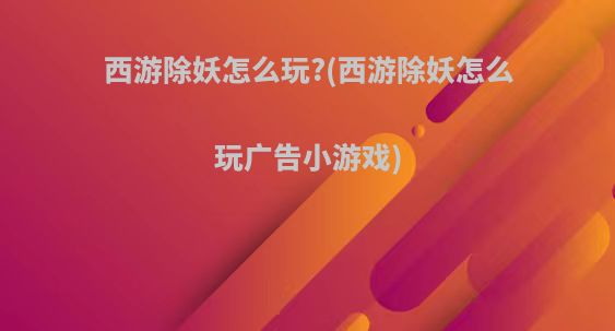 西游除妖怎么玩?(西游除妖怎么玩广告小游戏)