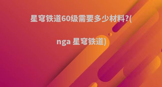 星穹铁道60级需要多少材料?(nga 星穹铁道)