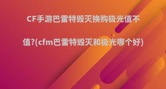 CF手游巴雷特毁灭换购极光值不值?(cfm巴雷特毁灭和极光哪个好)