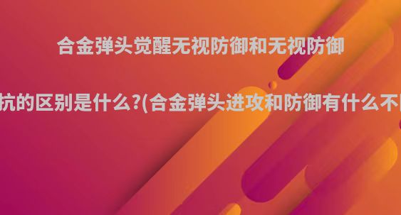 合金弹头觉醒无视防御和无视防御抵抗的区别是什么?(合金弹头进攻和防御有什么不同)