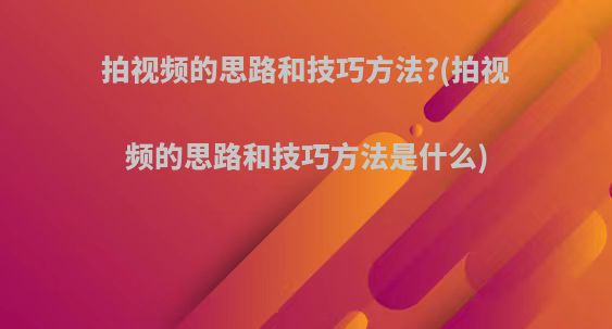 拍视频的思路和技巧方法?(拍视频的思路和技巧方法是什么)