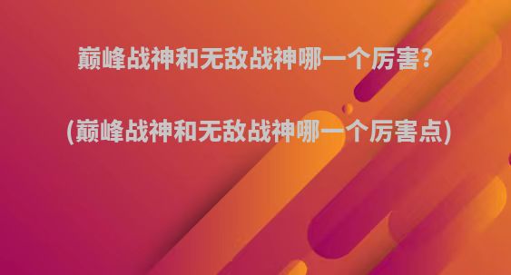 巅峰战神和无敌战神哪一个厉害?(巅峰战神和无敌战神哪一个厉害点)