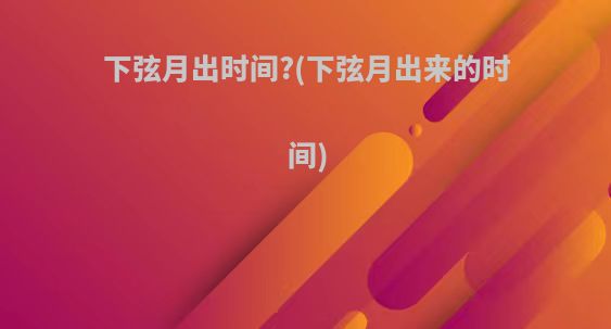 下弦月出时间?(下弦月出来的时间)