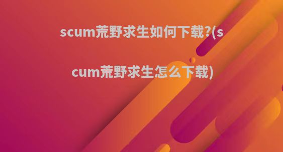 scum荒野求生如何下载?(scum荒野求生怎么下载)