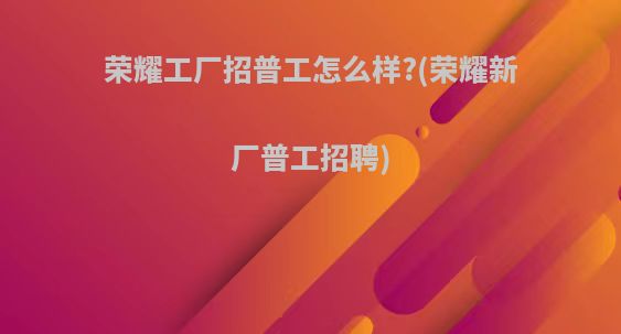 荣耀工厂招普工怎么样?(荣耀新厂普工招聘)