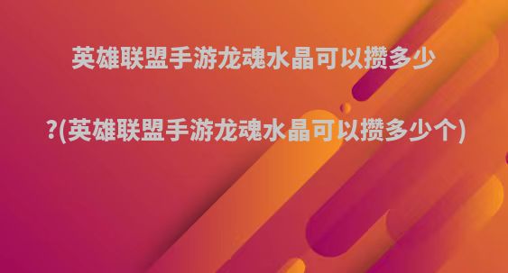 英雄联盟手游龙魂水晶可以攒多少?(英雄联盟手游龙魂水晶可以攒多少个)