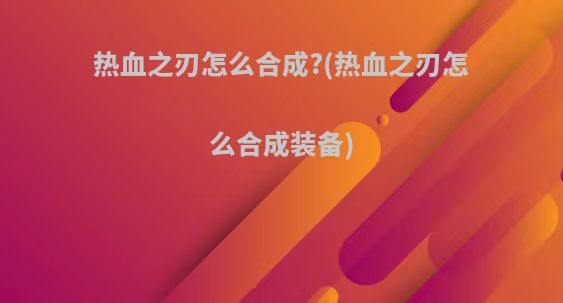 热血之刃怎么合成?(热血之刃怎么合成装备)