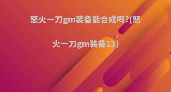 怒火一刀gm装备能合成吗?(怒火一刀gm装备13)