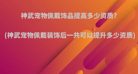 神武宠物佩戴饰品提高多少资质?(神武宠物佩戴装饰后一共可以提升多少资质)