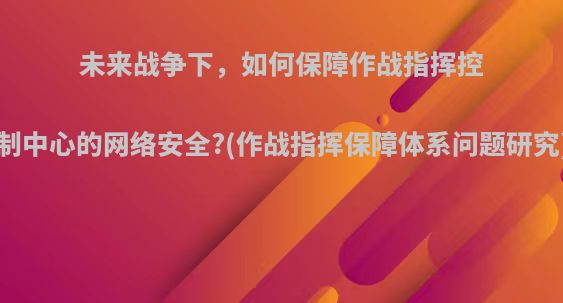 未来战争下，如何保障作战指挥控制中心的网络安全?(作战指挥保障体系问题研究)