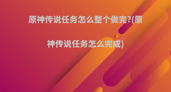 原神传说任务怎么整个做完?(原神传说任务怎么完成)