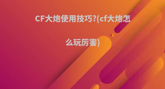 CF大炮使用技巧?(cf大炮怎么玩厉害)