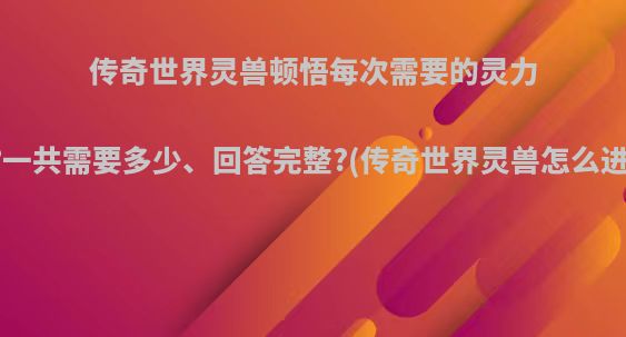 传奇世界灵兽顿悟每次需要的灵力值?一共需要多少、回答完整?(传奇世界灵兽怎么进阶)